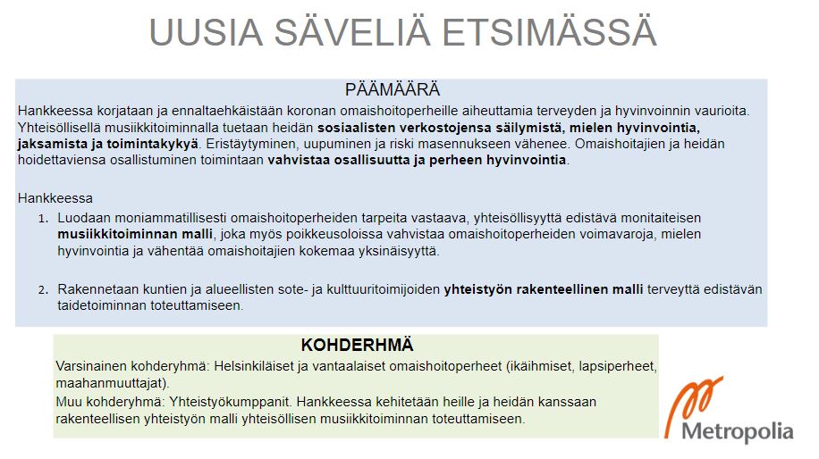 Hankkeessa korjataan ja ennaltaehkäistään koronan omaishoitoperheille aiheuttamia terveyden ja hyvinvoinnin vaurioita. Yhteisöllisellä musiikkitoiminnalla tuetaan heidän sosiaalisten verkostojensa säilymistä, mielen hyvinvointia, jaksamista ja toimintakykyä. Eristäytyminen, uupuminen ja riski masennukseen vähenee. Omaishoitajien ja heidän hoidettaviensa osallistuminen toimintaan vahvistaa osallisuutta ja perheen hyvinvointia. 