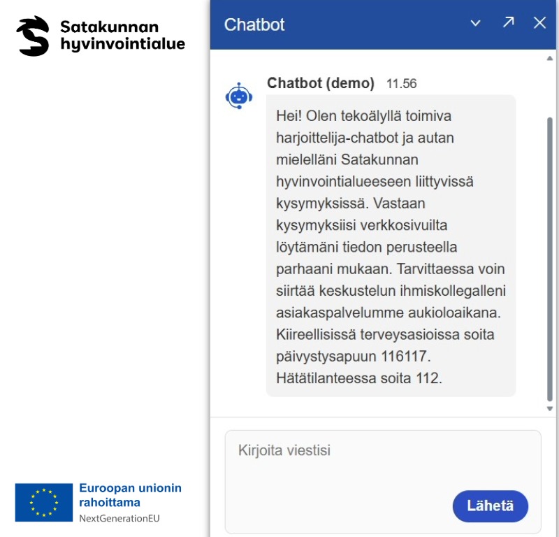 Kuva chatbotin aloitusnäytöstä. Kuvan oikeassa reunassa on Euroopan unionin rahoittama-EU logo sekä Satakunnan hyvinvointialueen logo. Chatbotin ponnahdusikkunassa on teksti: Hei! Olen tekoälyllä toimiva harjoittelija-chatbot ja autan mielelläni Satakunnan hyvinvointialueeseen liittyvissä kysymyksissä. Vastaan kysymyksiisi verkkosivuilta löytämäni tiedon perusteella parhaani mukaan. Tarvittaessa voin siirtää keskustelun ihmiskollegalleni asiakaspalvelumme aukioloaikana. 