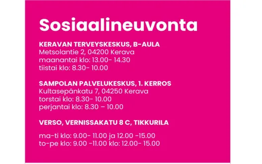 Sosiaalineuvonta, Keravan terveysasema B-aula, Metsolantie 2, 04200 Kerava, maanantai klo: 13.00- 14.30 ja tiistai klo: 8.30- 10.00, Sampolan palvelukeskus 1. kerros, Kultasepänkatu 7, 04250 Kerava, torstai klo: 8.30- 10.00 ja perjantai klo: 8.30- 10.00, Verso Vernissakatu 8 C, Tikkurila, maanantai - tiistai klo: 9.00- 11.00 ja klo: 12.00- 15.00 sekä torstai - perjantai klo: 9.00- 11.00 ja klo: 12.00- 15.00.