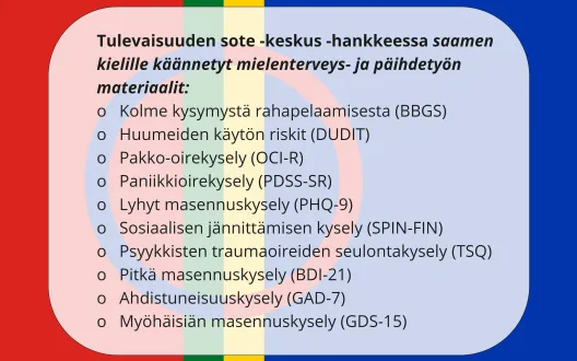 Kuvassa on lueteltuna saamenkielille hankkeessa käännetyt mielenterveys- ja päihdetyön materiaalit, taustalla saamenlippu: Teksti "Tulevaisuuden sote -keskus -hankkeessa saamen kielille käännetyt mielenterveys- ja päihdetyön materiaalit: (BBGS),  (DUDIT), (OCI-R), (PDSS-SR), (PHQ-9),  (SPIN-FIN),(TSQ), (BDI-21), (GAD-7), GDS-15)